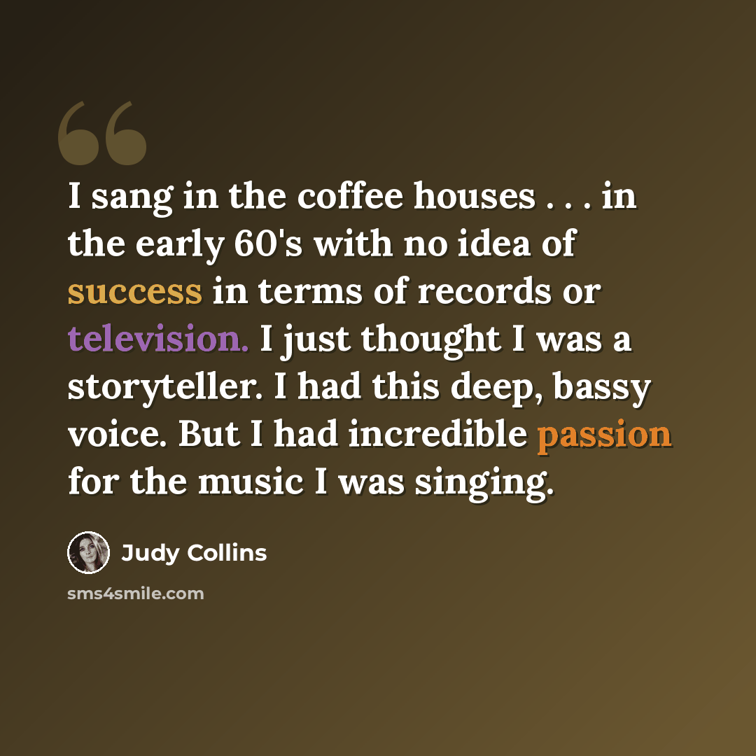 “I sang in the coffee houses . . . in the early 60's with no idea of success in terms of records or television. I just thought I was a storyteller. I had this deep, bassy voice. But I had incredible passion for the music I was singing.” quote by Judy Collins