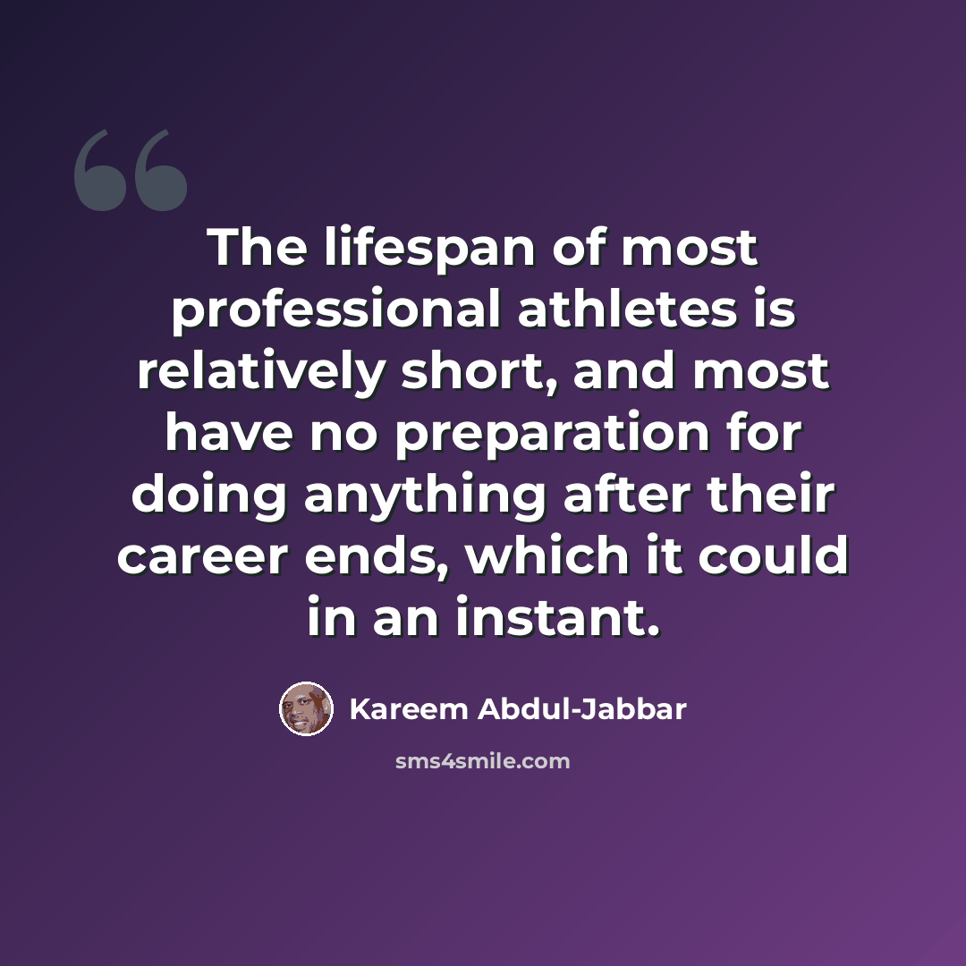 “The lifespan of most professional athletes is relatively short, and most have no preparation for doing anything after their career ends, which it could in an instant.” quote by Kareem Abdul-Jabbar