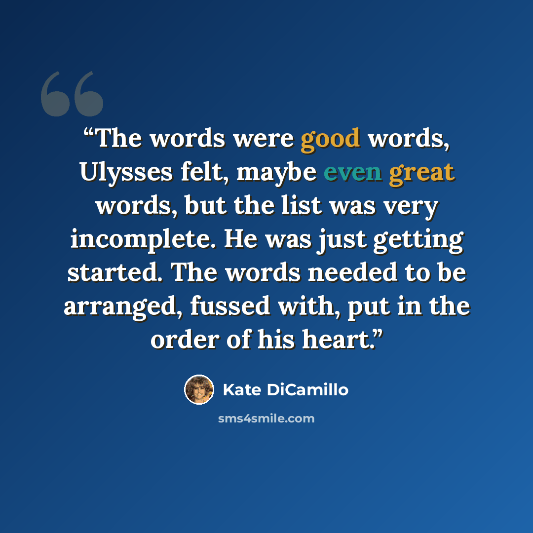 “The words were good words, Ulysses felt, maybe even great words, but the list was very incomplete. He was just getting started. The words needed to be arranged, fussed with, put in the order of his heart.” quote by Kate DiCamillo