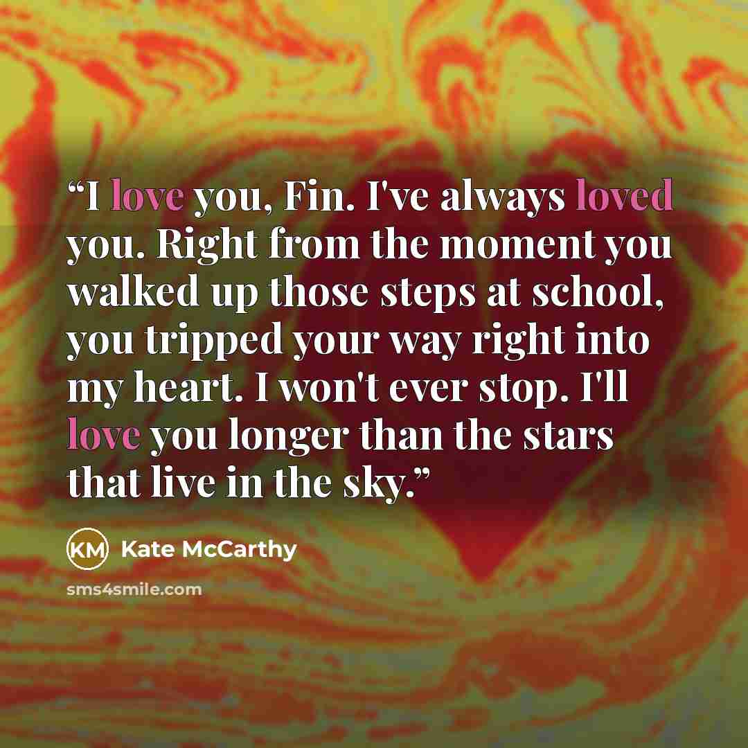 “I love you, Fin. I've always loved you. Right from the moment you walked up those steps at school, you tripped your way right into my heart. I won't ever stop. I'll love you longer than the stars that live in the sky.” quote by Kate McCarthy