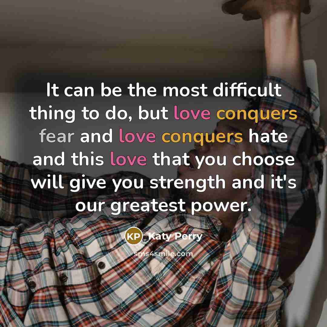 “It can be the most difficult thing to do, but love conquers fear and love conquers hate and this love that you choose will give you strength and it's our greatest power.” quote by Katy Perry