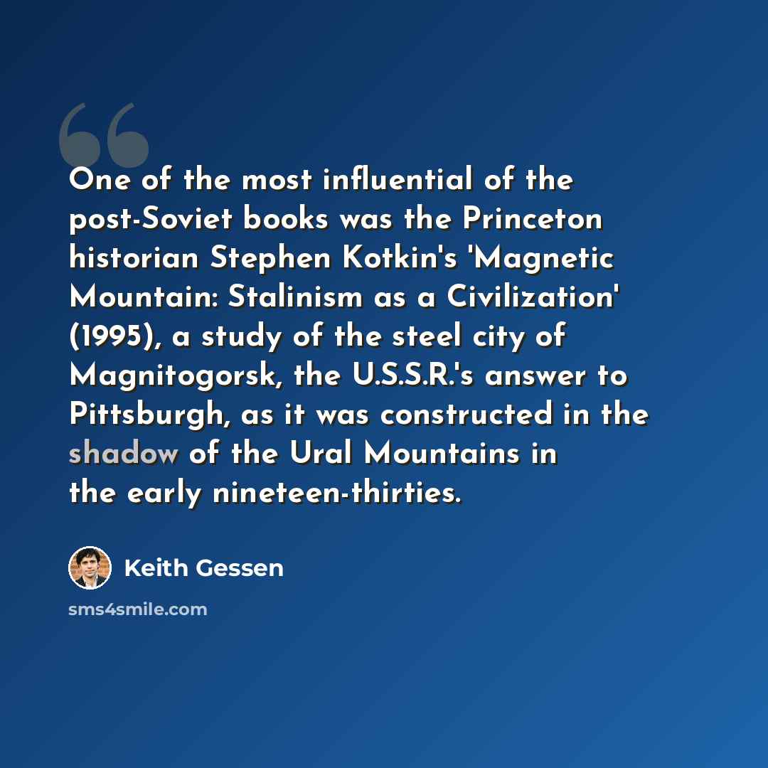 “One of the most influential of the post-Soviet books was the Princeton historian Stephen Kotkin's 'Magnetic Mountain: Stalinism as a Civilization' (1995), a study of the steel city of Magnitogorsk, the U.S.S.R.'s answer to Pittsburgh, as it was constructed in the shadow of the Ural Mountains in…” quote by Keith Gessen