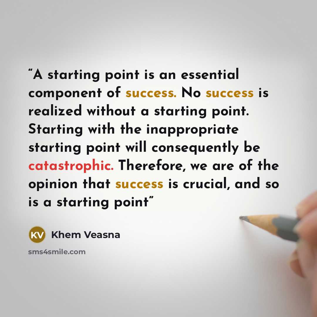 “A starting point is an essential component of success. No success is realized without a starting point. Starting with the inappropriate starting point will consequently be catastrophic. Therefore, we are of the opinion that success is crucial, and so is a starting point” quote by Khem Veasna