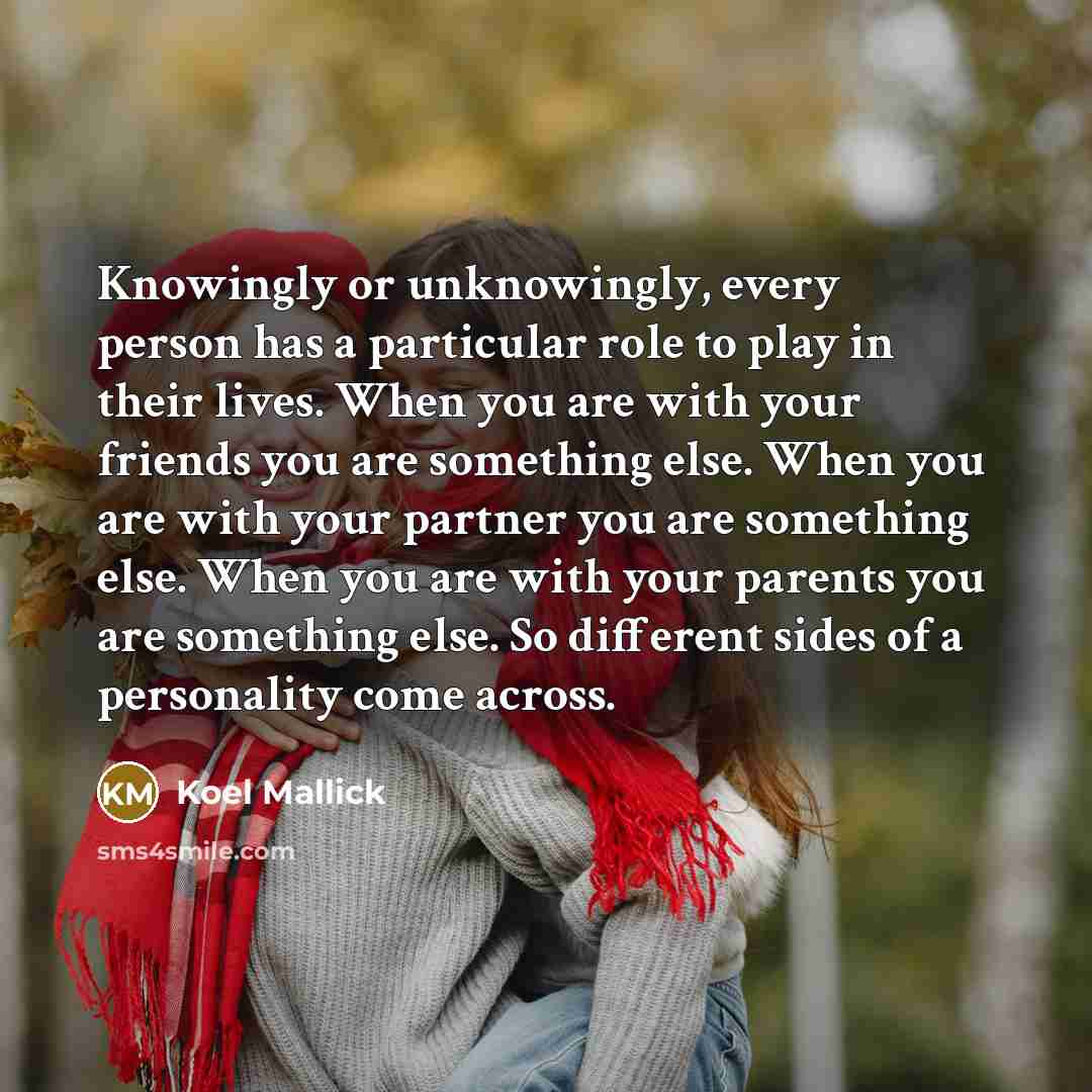 “Knowingly or unknowingly, every person has a particular role to play in their lives. When you are with your friends you are something else. When you are with your partner you are something else. When you are with your parents you are something else. So different sides of a personality come across.” quote by Koel Mallick