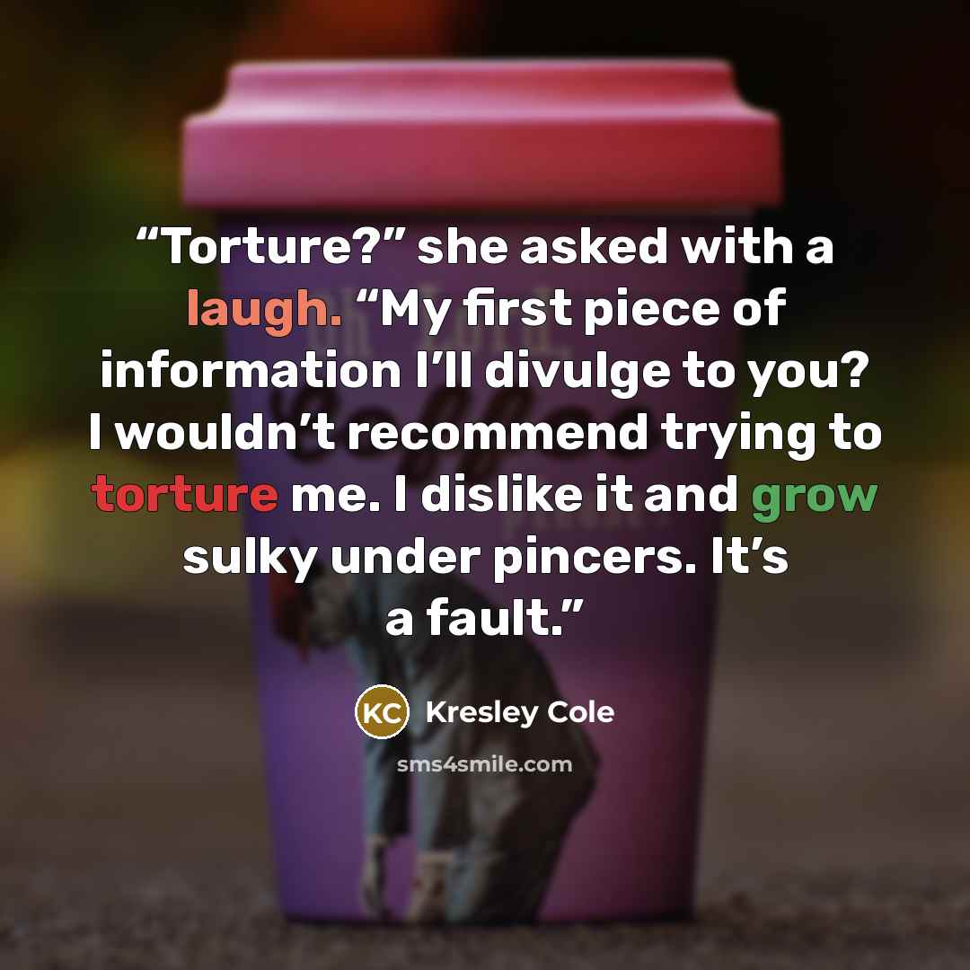 “Torture?” she asked with a laugh. “My first piece of information I’ll divulge to you? I wouldn’t recommend trying to torture me. I dislike it and grow sulky under pincers. It’s a fault.” quote by Kresley Cole