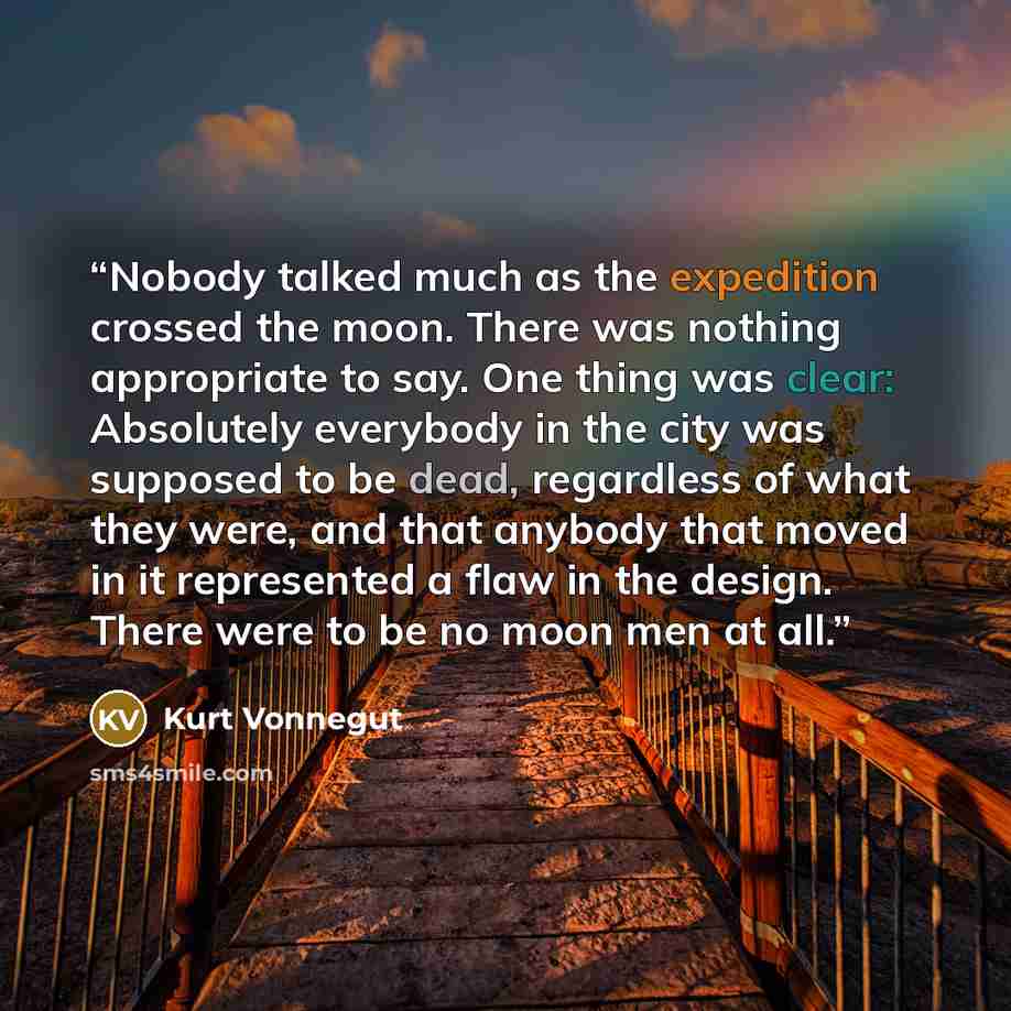 “Nobody talked much as the expedition crossed the moon. There was nothing appropriate to say. One thing was clear: Absolutely everybody in the city was supposed to be dead, regardless of what they were, and that anybody that moved in it represented a flaw in the design. There were to be no moon men…” quote by Kurt Vonnegut