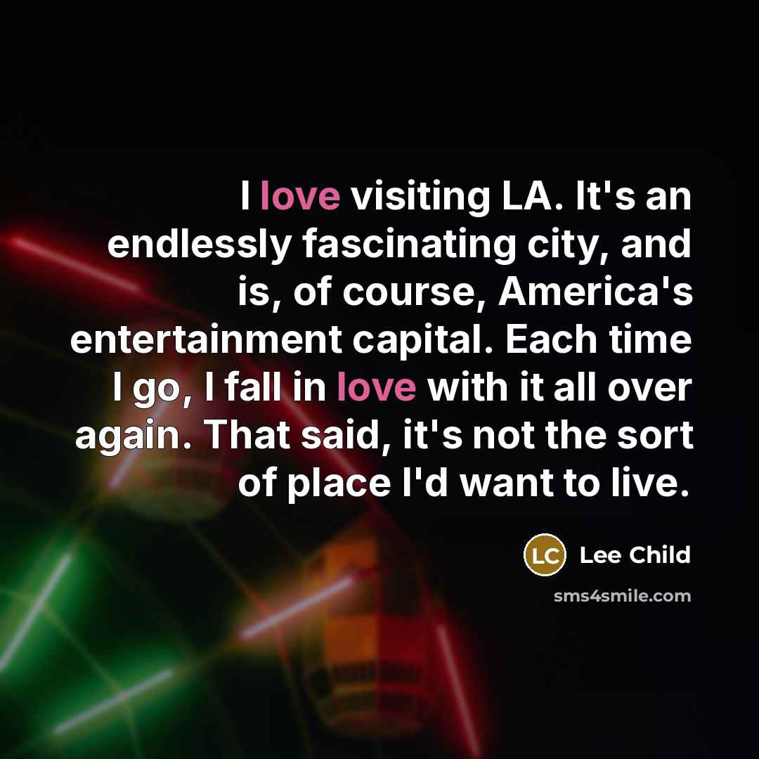 “I love visiting LA. It's an endlessly fascinating city, and is, of course, America's entertainment capital. Each time I go, I fall in love with it all over again. That said, it's not the sort of place I'd want to live.” quote by Lee Child