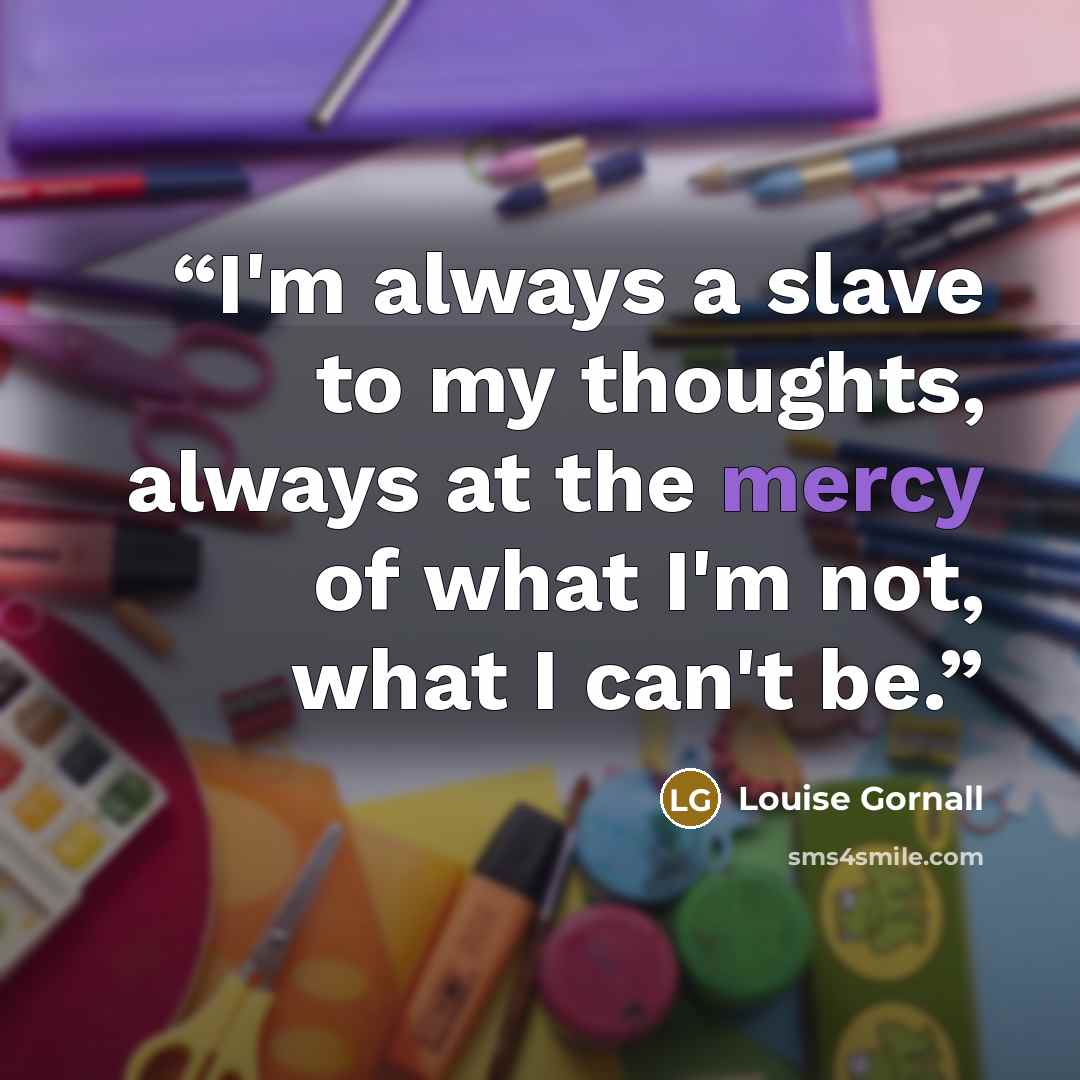 “I'm always a slave to my thoughts, always at the mercy of what I'm not, what I can't be.” quote by Louise Gornall