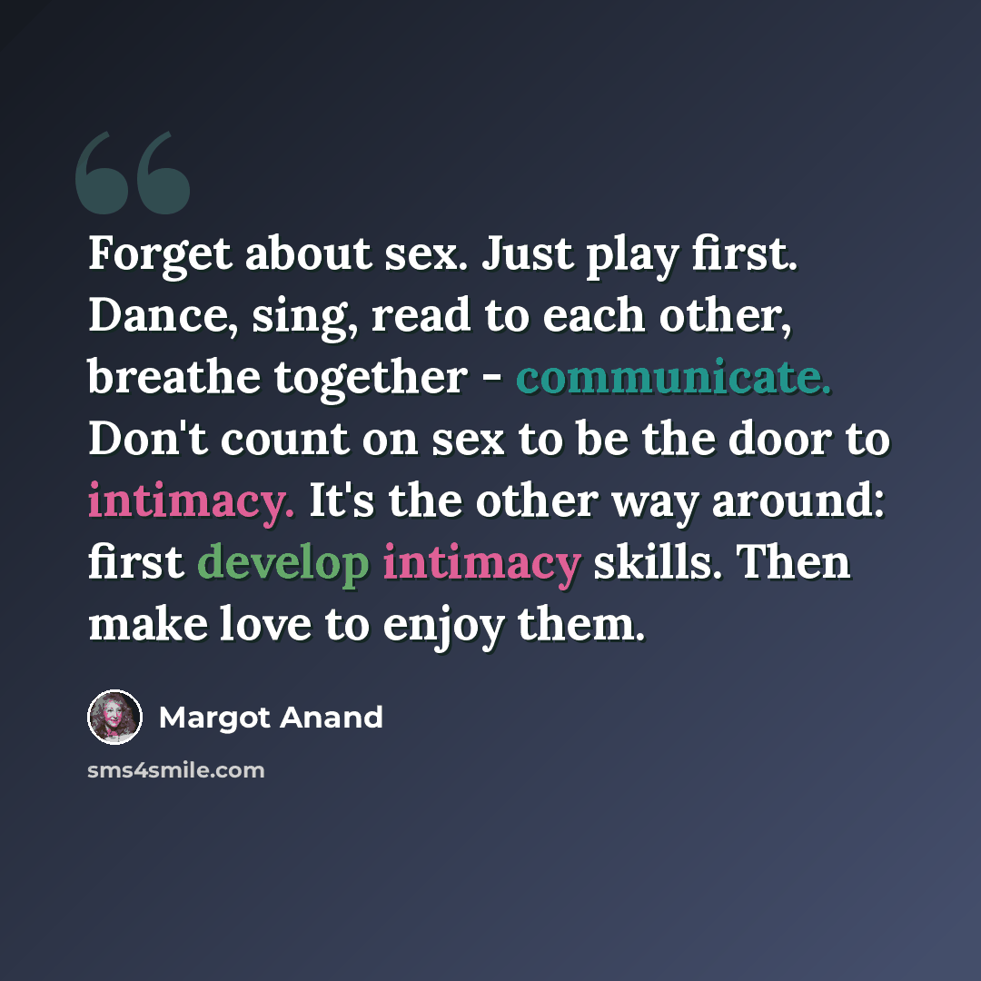 “Forget about sex. Just play first. Dance, sing, read to each other, breathe together - communicate. Don't count on sex to be the door to intimacy. It's the other way around: first develop intimacy skills. Then make love to enjoy them.” quote by Margot Anand