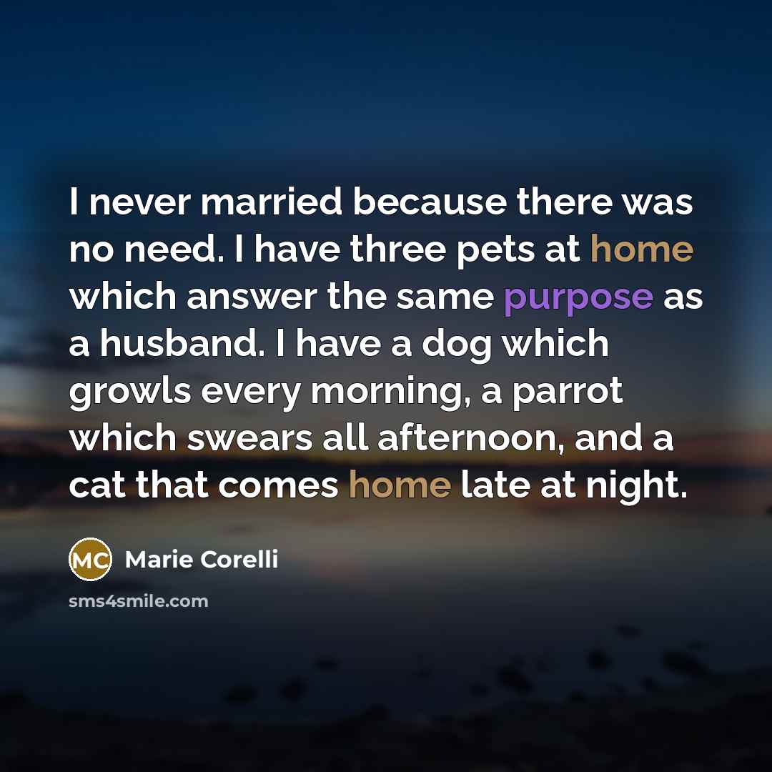 “I never married because there was no need. I have three pets at home which answer the same purpose as a husband. I have a dog which growls every morning, a parrot which swears all afternoon, and a cat that comes home late at night.” quote by Marie Corelli