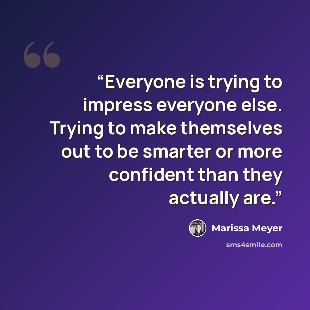 “Everyone is trying to impress everyone else. Trying to make themselves out to be smarter or more confident than they actually are.” quote by Marissa Meyer