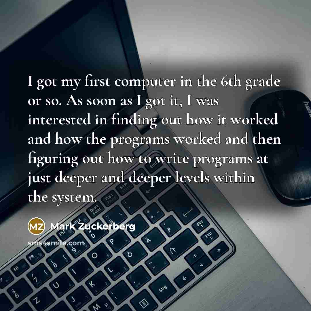 “I got my first computer in the 6th grade or so. As soon as I got it, I was interested in finding out how it worked and how the programs worked and then figuring out how to write programs at just deeper and deeper levels within the system.” quote by Mark Zuckerberg