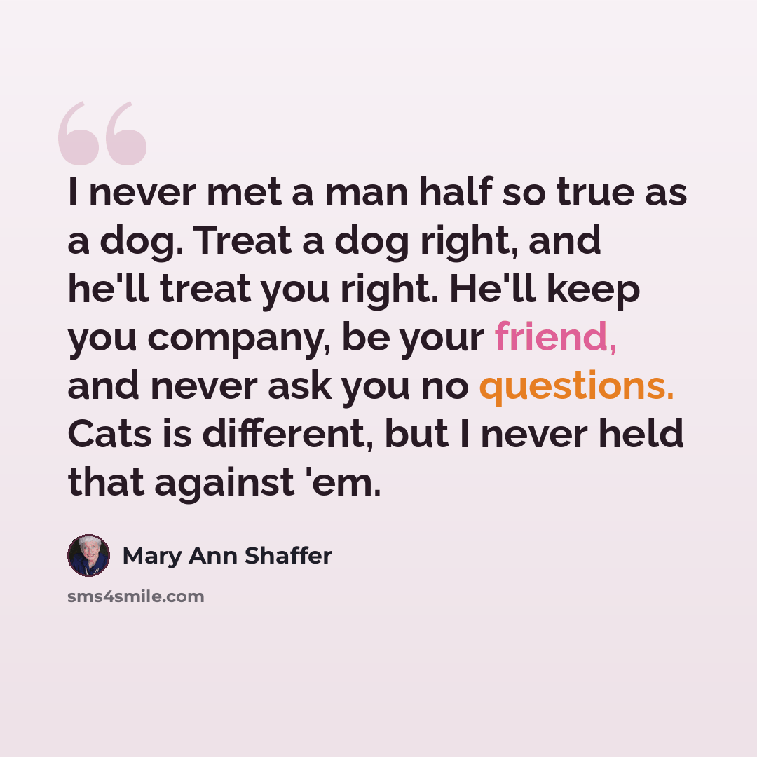 “I never met a man half so true as a dog. Treat a dog right, and he'll treat you right. He'll keep you company, be your friend, and never ask you no questions. Cats is different, but I never held that against 'em.” quote by Mary Ann Shaffer