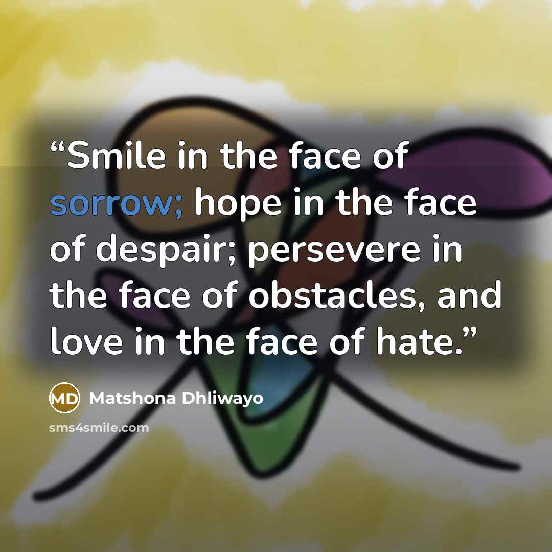 “Smile in the face of sorrow; hope in the face of despair; persevere in the face of obstacles, and love in the face of hate.” quote by Matshona Dhliwayo