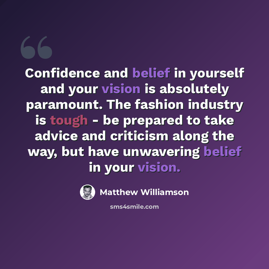 “Confidence and belief in yourself and your vision is absolutely paramount. The fashion industry is tough - be prepared to take advice and criticism along the way, but have unwavering belief in your vision.” quote by Matthew Williamson