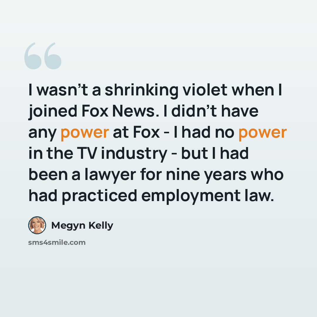 “I wasn't a shrinking violet when I joined Fox News. I didn't have any power at Fox - I had no power in the TV industry - but I had been a lawyer for nine years who had practiced employment law.” quote by Megyn Kelly