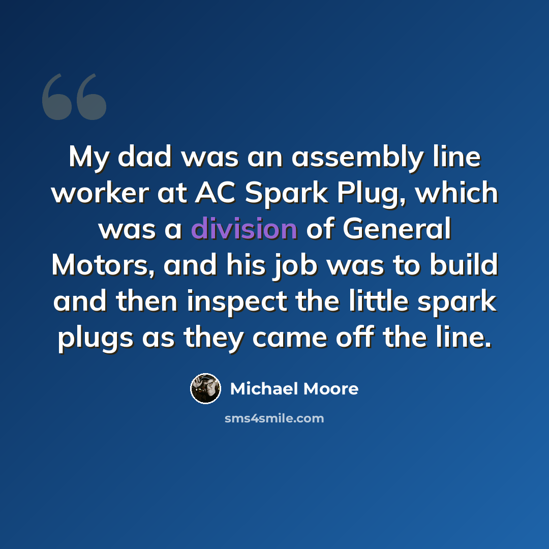 “My dad was an assembly line worker at AC Spark Plug, which was a division of General Motors, and his job was to build and then inspect the little spark plugs as they came off the line.” quote by Michael Moore