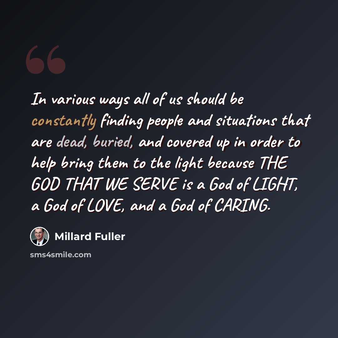 “In various ways all of us should be constantly finding people and situations that are dead, buried, and covered up in order to help bring them to the light because THE GOD THAT WE SERVE is a God of LIGHT, a God of LOVE, and a God of CARING.” quote by Millard Fuller