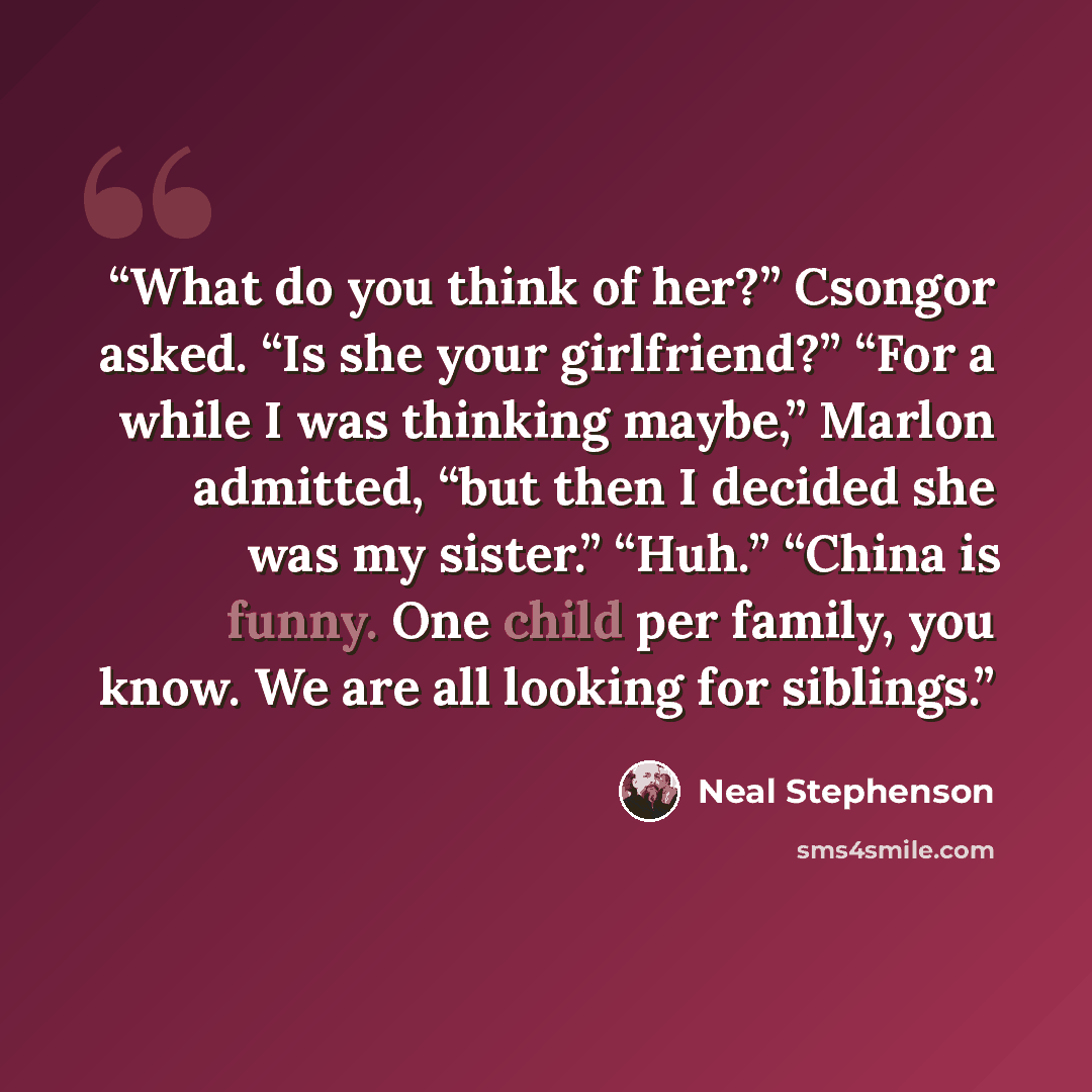 “What do you think of her?” Csongor asked. “Is she your girlfriend?” “For a while I was thinking maybe,” Marlon admitted, “but then I decided she was my sister.” “Huh.” “China is funny. One child per family, you know. We are all looking for siblings.” quote by Neal Stephenson