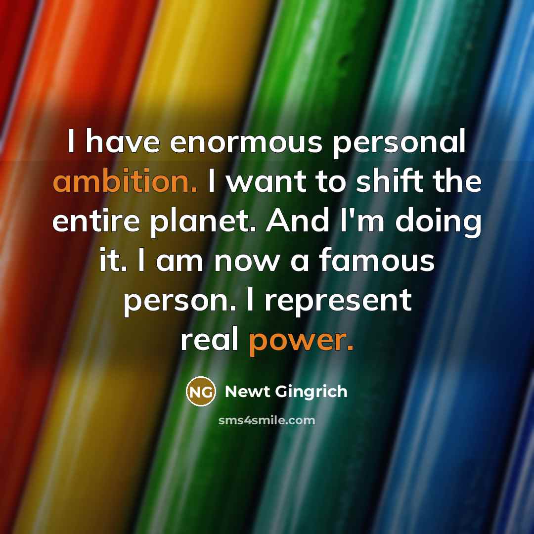 “I have enormous personal ambition. I want to shift the entire planet. And I'm doing it. I am now a famous person. I represent real power.” quote by Newt Gingrich