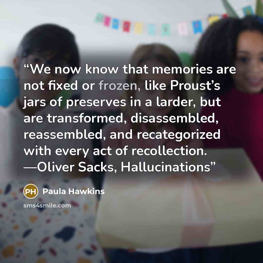 “We now know that memories are not fixed or frozen, like Proust’s jars of preserves in a larder, but are transformed, disassembled, reassembled, and recategorized with every act of recollection. —Oliver Sacks, Hallucinations” quote by Paula Hawkins