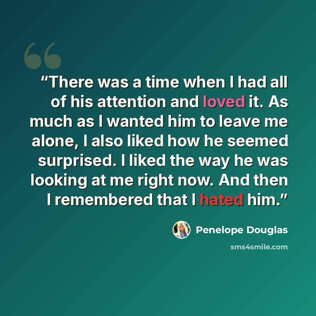 “There was a time when I had all of his attention and loved it. As much as I wanted him to leave me alone, I also liked how he seemed surprised. I liked the way he was looking at me right now. And then I remembered that I hated him.” quote by Penelope Douglas
