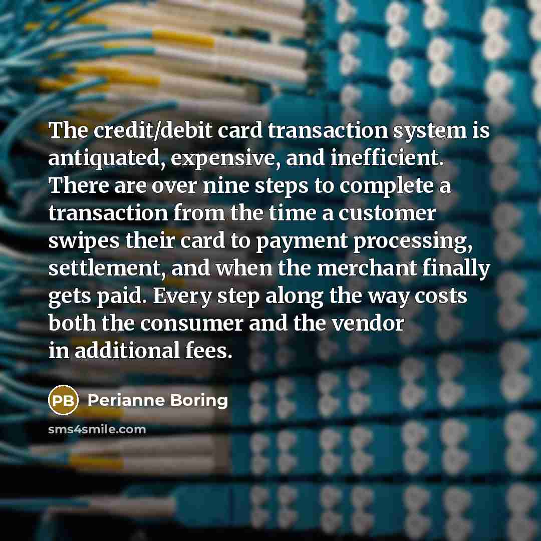 “The credit/debit card transaction system is antiquated, expensive, and inefficient. There are over nine steps to complete a transaction from the time a customer swipes their card to payment processing, settlement, and when the merchant finally gets paid. Every step along the way costs both the…” quote by Perianne Boring