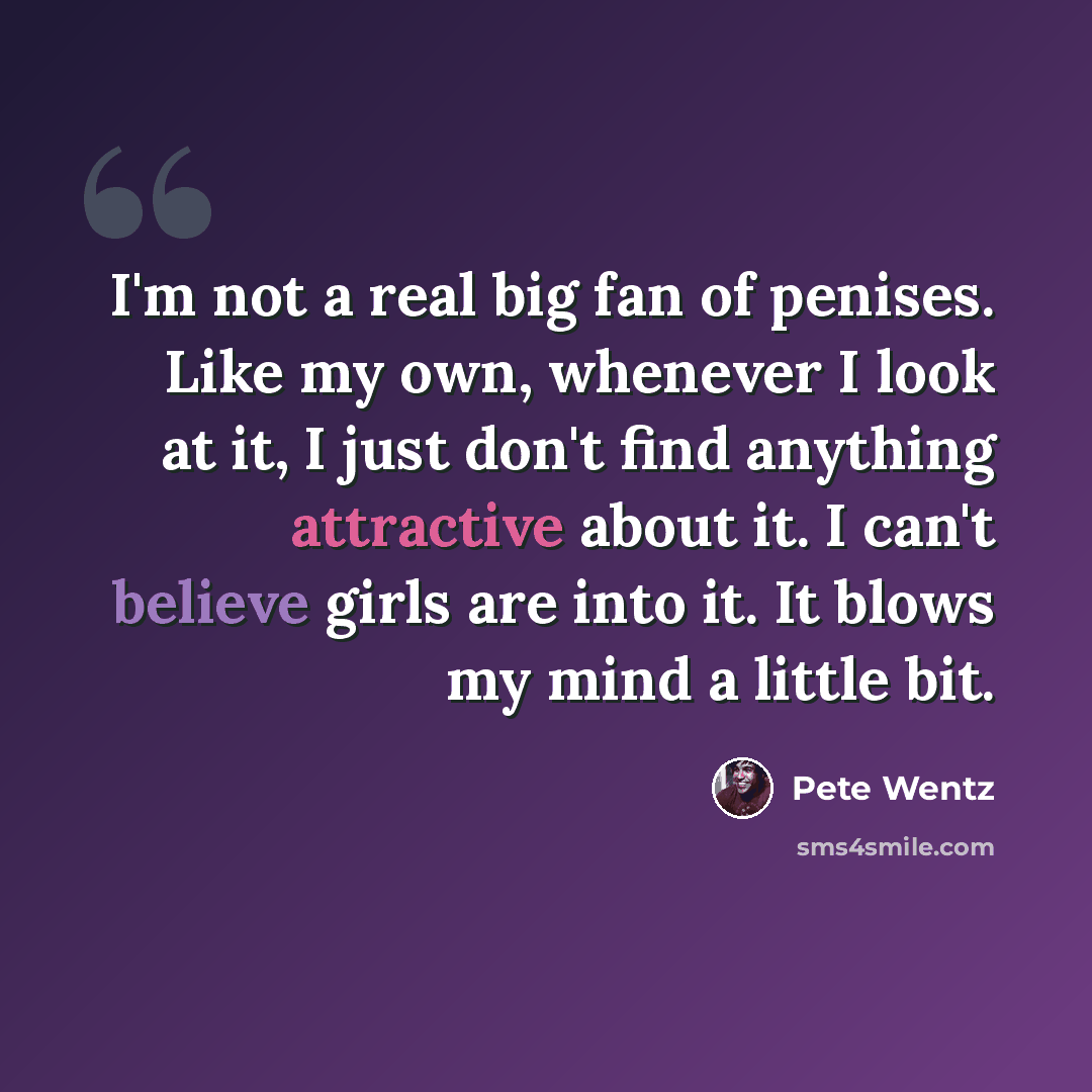 “I'm not a real big fan of penises. Like my own, whenever I look at it, I just don't find anything attractive about it. I can't believe girls are into it. It blows my mind a little bit.” quote by Pete Wentz