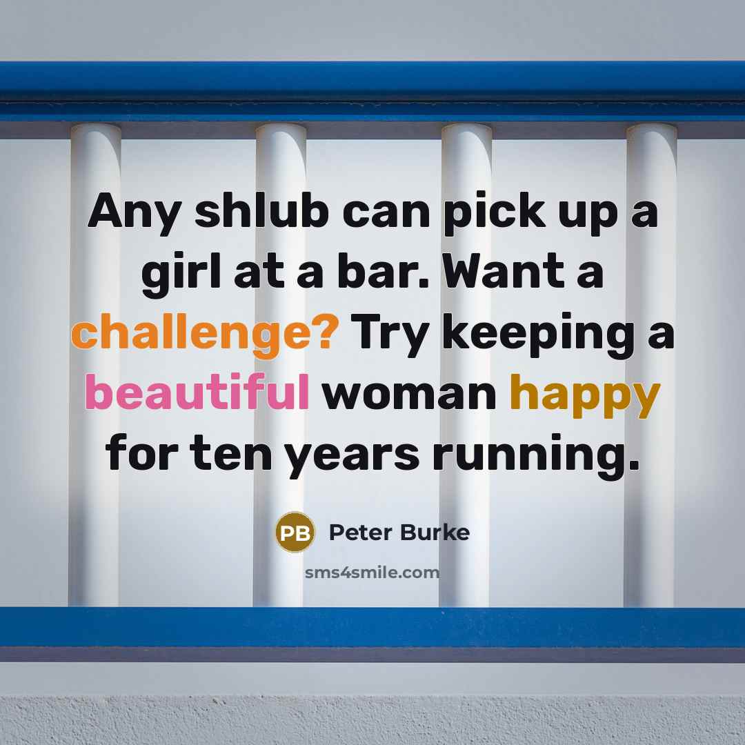 “Any shlub can pick up a girl at a bar. Want a challenge? Try keeping a beautiful woman happy for ten years running.” quote by Peter Burke