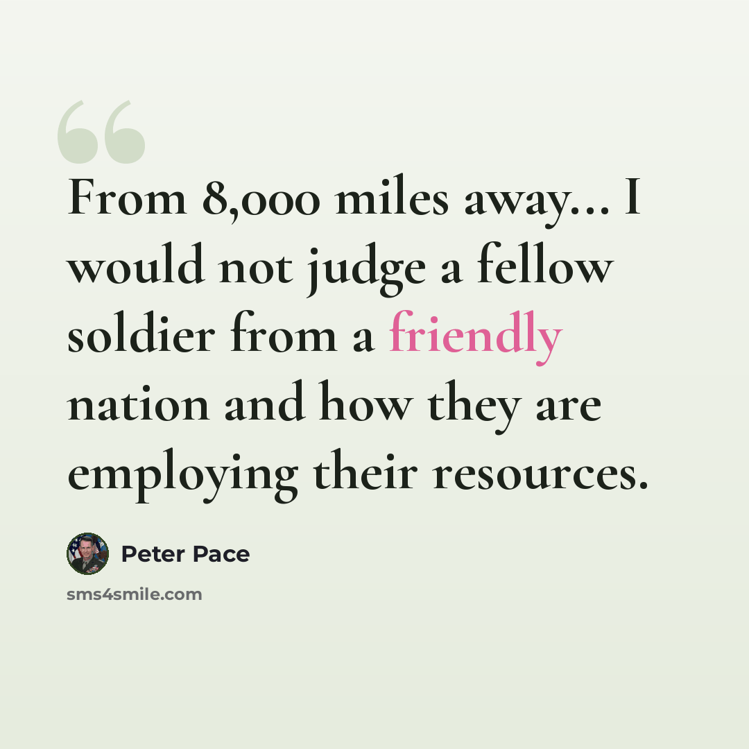 “From 8,000 miles away... I would not judge a fellow soldier from a friendly nation and how they are employing their resources.” quote by Peter Pace