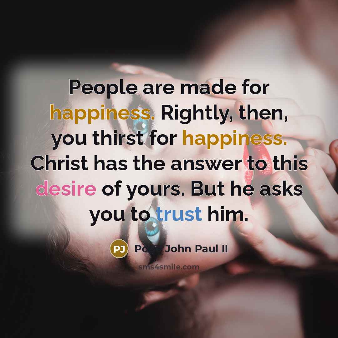 “People are made for happiness. Rightly, then, you thirst for happiness. Christ has the answer to this desire of yours. But he asks you to trust him.” quote by Pope John Paul II