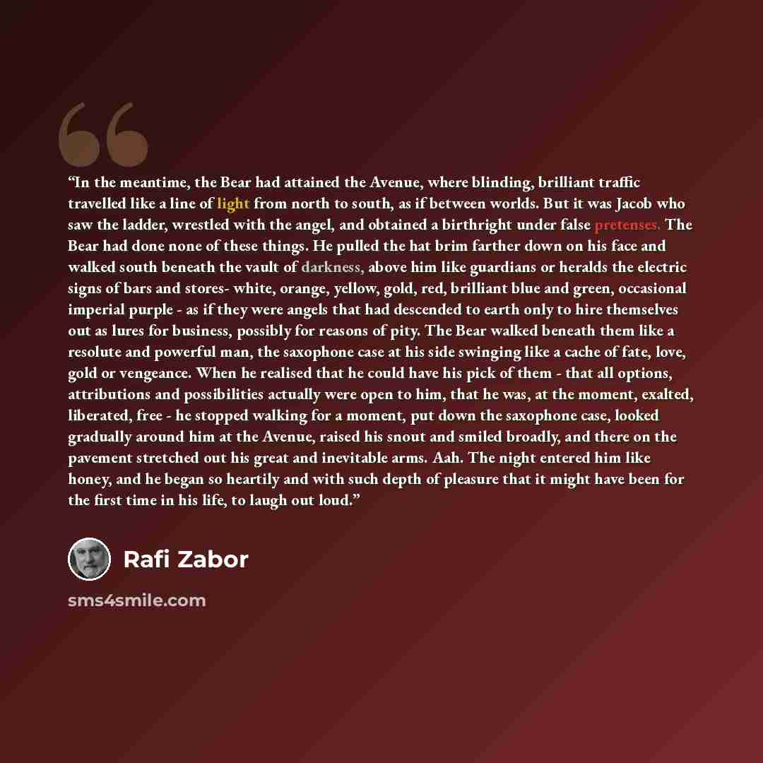“In the meantime, the Bear had attained the Avenue, where blinding, brilliant traffic travelled like a line of light from north to south, as if between worlds. But it was Jacob who saw the ladder, wrestled with the angel, and obtained a birthright under false pretenses. The Bear had done none of…” quote by Rafi Zabor