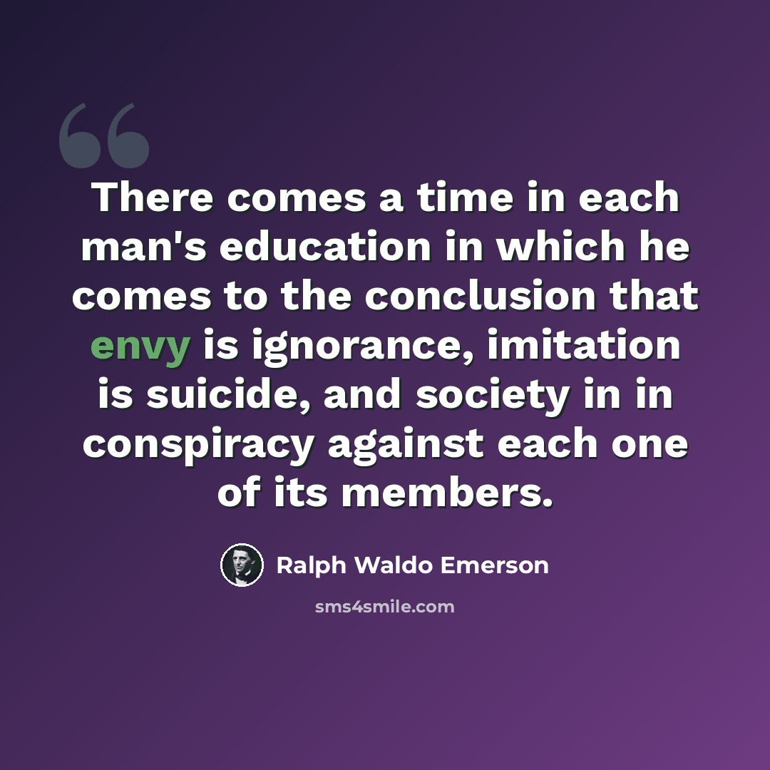 “There comes a time in each man's education in which he comes to the conclusion that envy is ignorance, imitation is suicide, and society in in conspiracy against each one of its members.” quote by Ralph Waldo Emerson