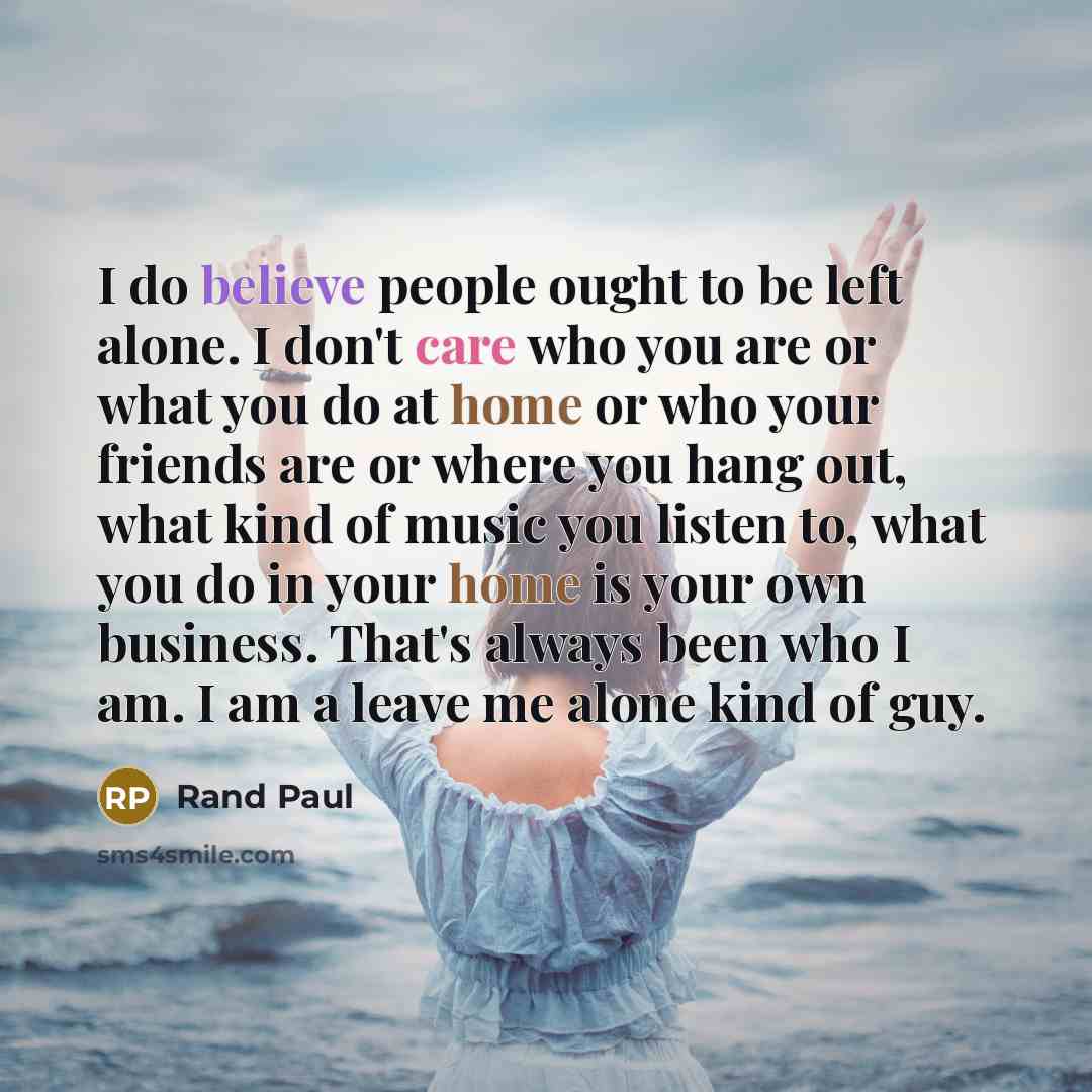 “I do believe people ought to be left alone. I don't care who you are or what you do at home or who your friends are or where you hang out, what kind of music you listen to, what you do in your home is your own business. That's always been who I am. I am a leave me alone kind of guy.” quote by Rand Paul