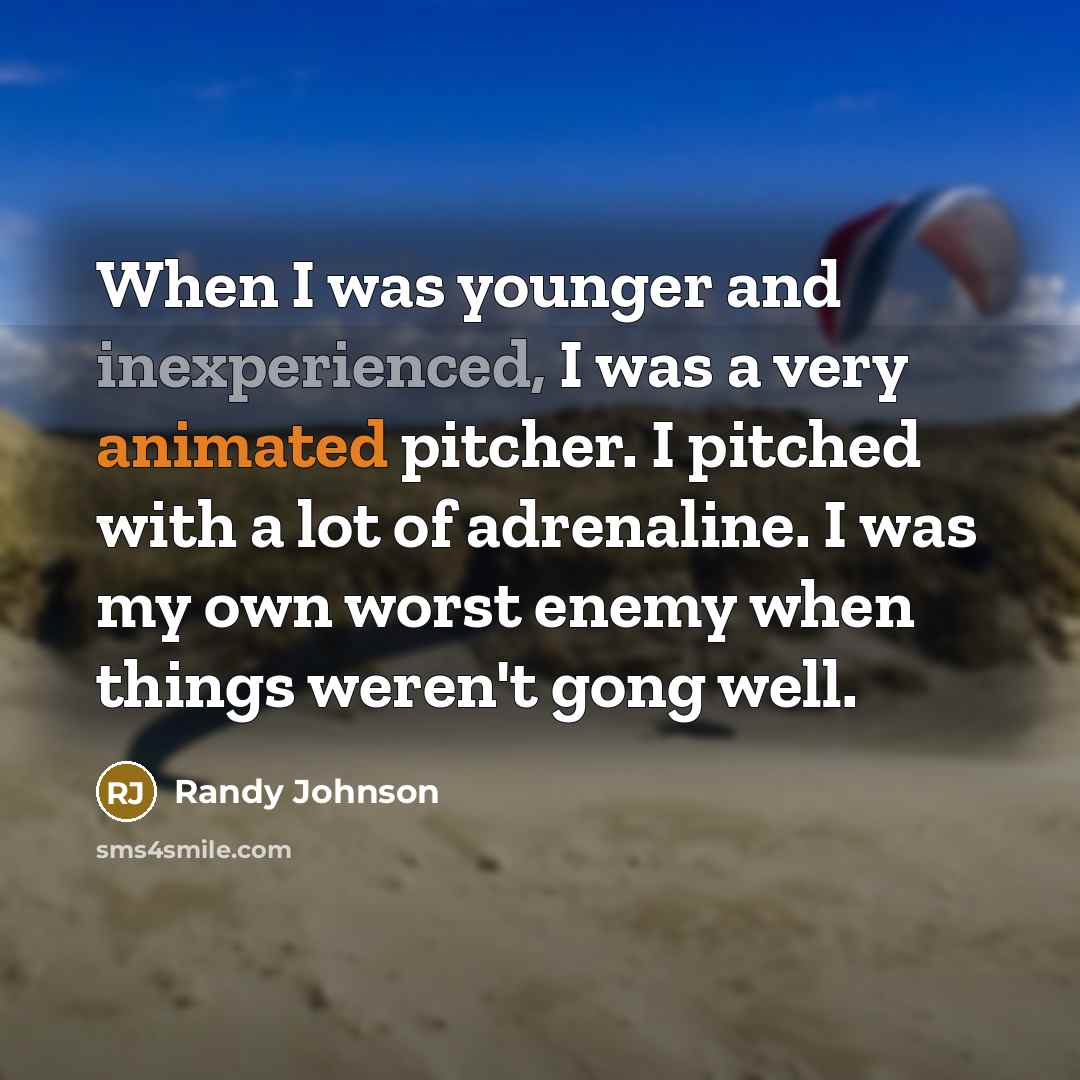 “When I was younger and inexperienced, I was a very animated pitcher. I pitched with a lot of adrenaline. I was my own worst enemy when things weren't gong well.” quote by Randy Johnson