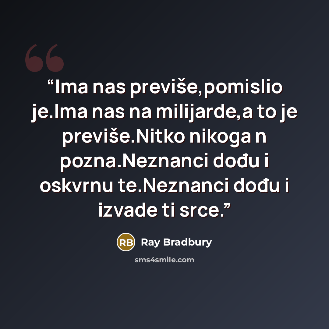 “Ima nas previše,pomislio je.Ima nas na milijarde,a to je previše.Nitko nikoga n pozna.Neznanci dođu i oskvrnu te.Neznanci dođu i izvade ti srce.” quote by Ray Bradbury