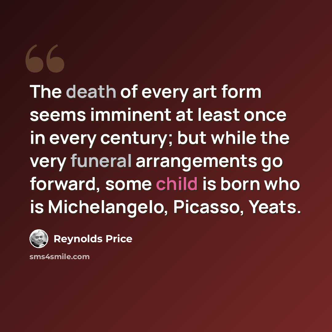 “The death of every art form seems imminent at least once in every century; but while the very funeral arrangements go forward, some child is born who is Michelangelo, Picasso, Yeats.” quote by Reynolds Price