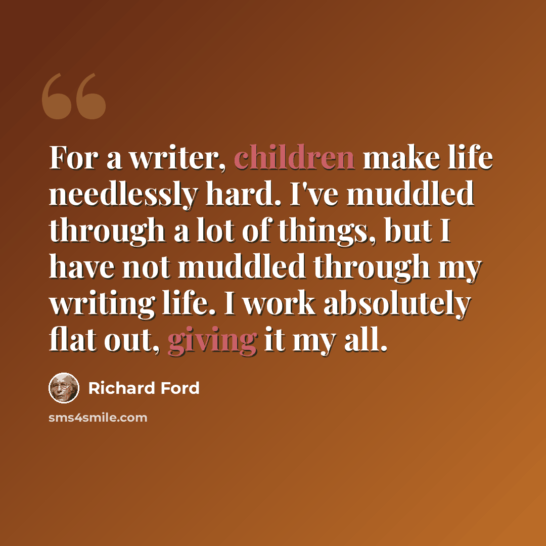 “For a writer, children make life needlessly hard. I've muddled through a lot of things, but I have not muddled through my writing life. I work absolutely flat out, giving it my all.” quote by Richard Ford