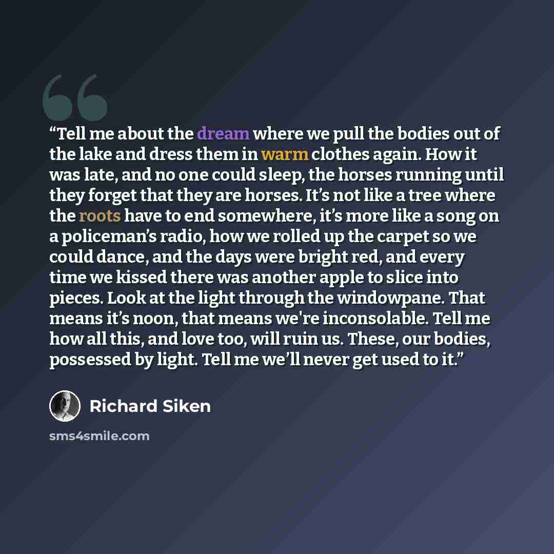 “Tell me about the dream where we pull the bodies out of the lake and dress them in warm clothes again. How it was late, and no one could sleep, the horses running until they forget that they are horses. It’s not like a tree where the roots have to end somewhere, it’s more like a song on a…” quote by Richard Siken