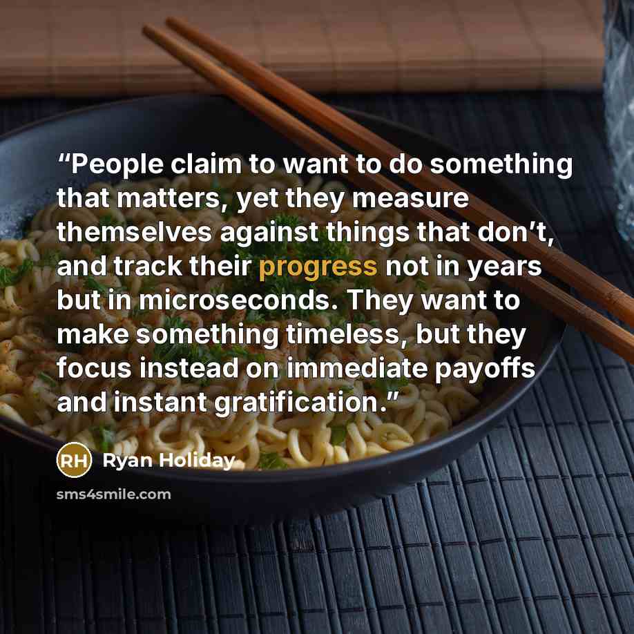“People claim to want to do something that matters, yet they measure themselves against things that don’t, and track their progress not in years but in microseconds. They want to make something timeless, but they focus instead on immediate payoffs and instant gratification.” quote by Ryan Holiday