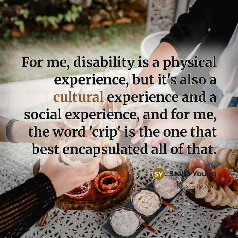 “For me, disability is a physical experience, but it's also a cultural experience and a social experience, and for me, the word 'crip' is the one that best encapsulated all of that.” quote by Stella Young
