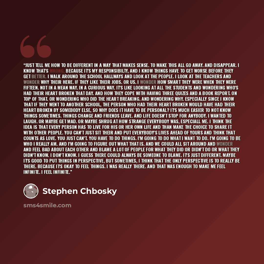 “Just tell me how to be different in a way that makes sense. To make this all go away. And disappear. I know that's wrong, because it's my responsibilty, and I know things have to get worse before they get better. I walk around the school hallways and look at the people. I look at the teachers and…” quote by Stephen Chbosky