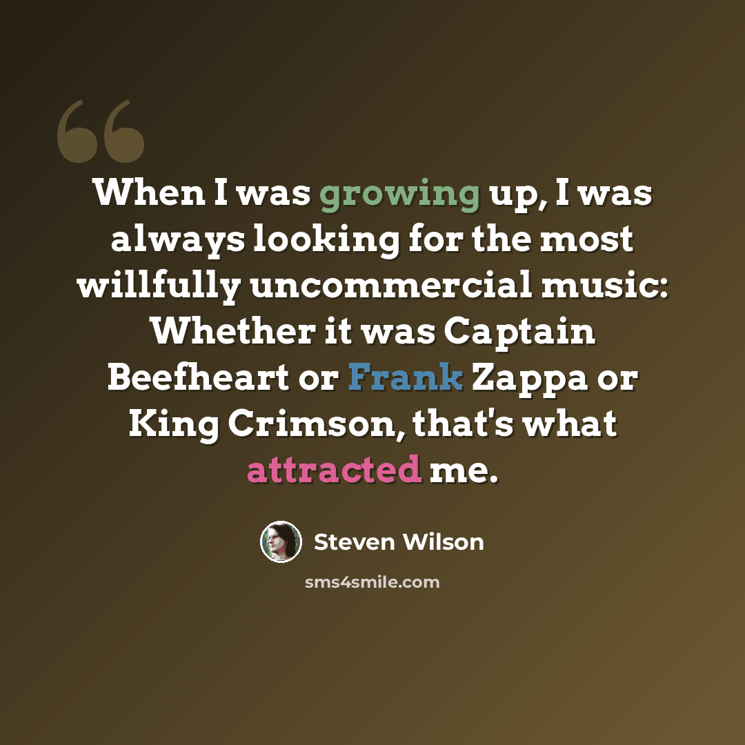 “When I was growing up, I was always looking for the most willfully uncommercial music: Whether it was Captain Beefheart or Frank Zappa or King Crimson, that's what attracted me.” quote by Steven Wilson