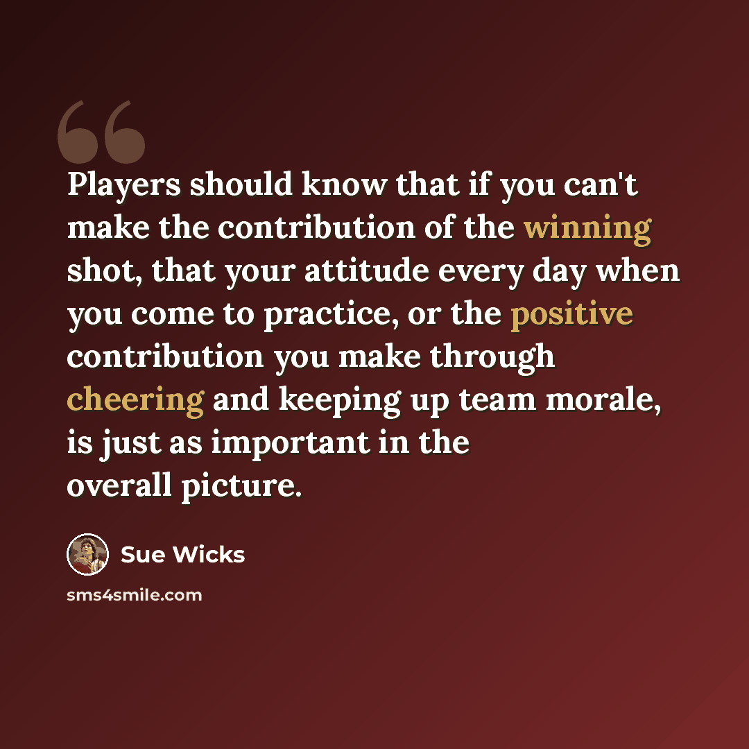 “Players should know that if you can't make the contribution of the winning shot, that your attitude every day when you come to practice, or the positive contribution you make through cheering and keeping up team morale, is just as important in the overall picture.” quote by Sue Wicks