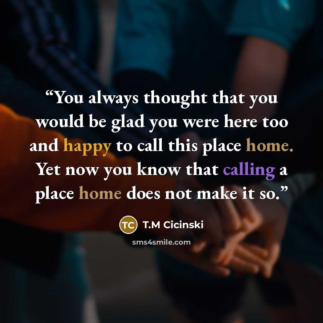 “You always thought that you would be glad you were here too and happy to call this place home. Yet now you know that calling a place home does not make it so.” quote by T.M Cicinski