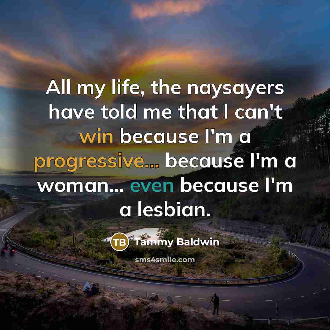 “All my life, the naysayers have told me that I can't win because I'm a progressive... because I'm a woman... even because I'm a lesbian.” quote by Tammy Baldwin