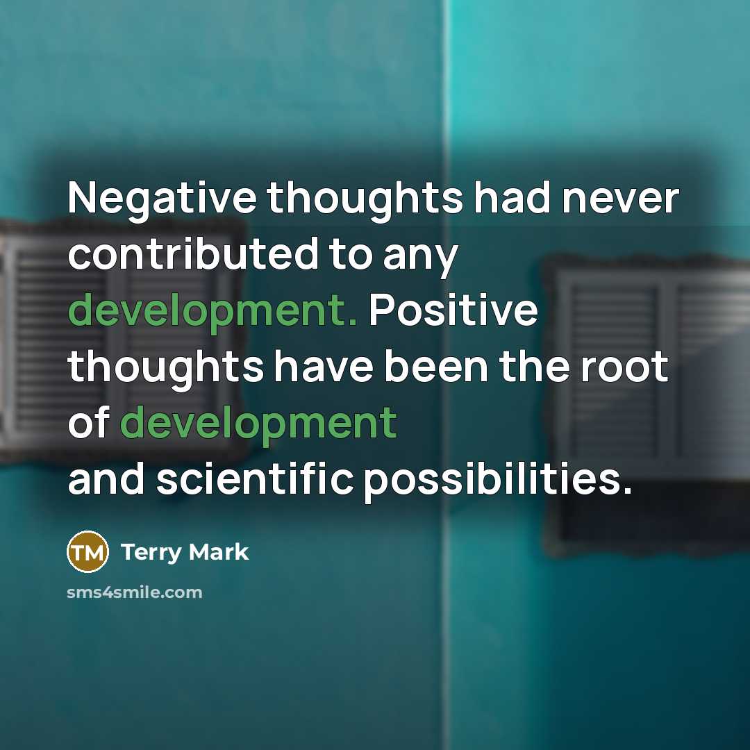 “Negative thoughts had never contributed to any development. Positive thoughts have been the root of development and scientific possibilities.” quote by Terry Mark