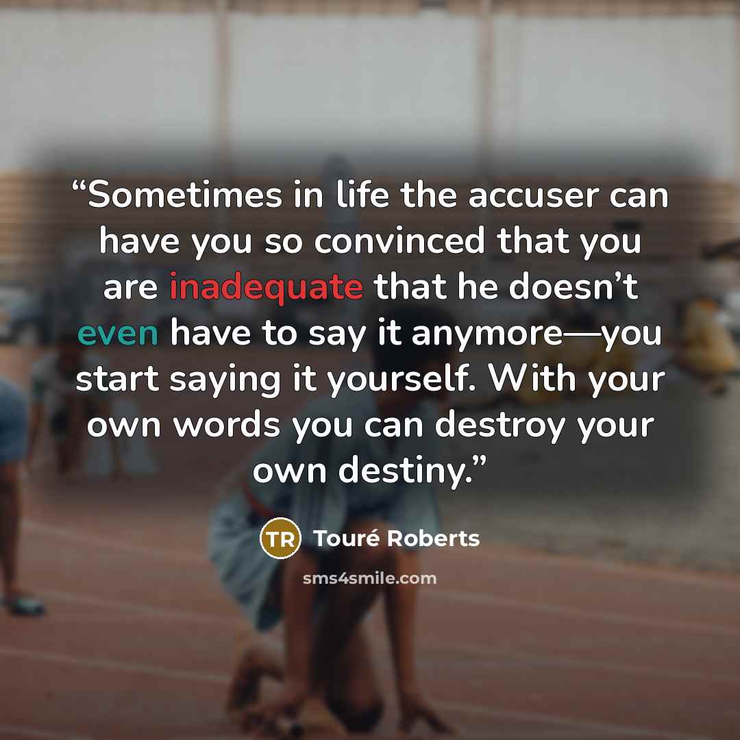“Sometimes in life the accuser can have you so convinced that you are inadequate that he doesn’t even have to say it anymore—you start saying it yourself. With your own words you can destroy your own destiny.” quote by Touré Roberts
