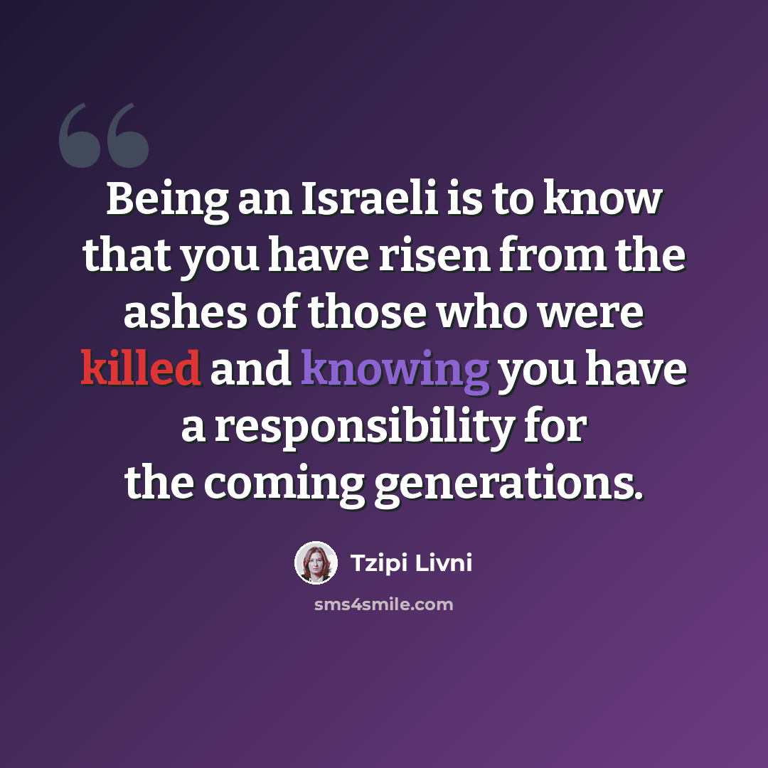 “Being an Israeli is to know that you have risen from the ashes of those who were killed and knowing you have a responsibility for the coming generations.” quote by Tzipi Livni