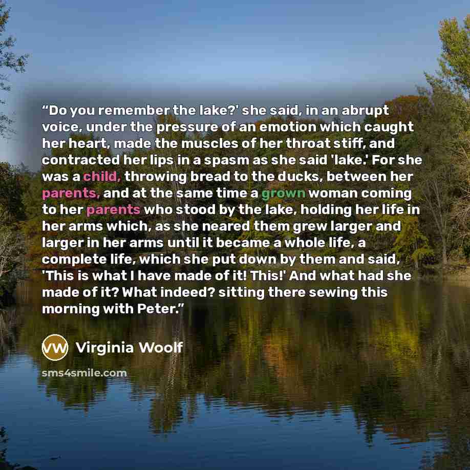 “Do you remember the lake?' she said, in an abrupt voice, under the pressure of an emotion which caught her heart, made the muscles of her throat stiff, and contracted her lips in a spasm as she said 'lake.' For she was a child, throwing bread to the ducks, between her parents, and at the same time…” quote by Virginia Woolf